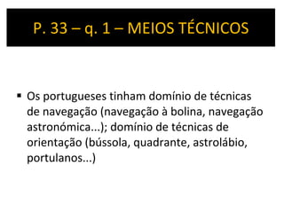P. 33 – q. 1 – MEIOS TÉCNICOS Os portugueses tinham domínio de técnicas de navegação (navegação à bolina, navegação astronómica...); domínio de técnicas de orientação (bússola, quadrante, astrolábio, portulanos...) 