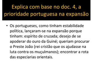 Explica com base no doc. 4, a prioridade portuguesa na expansão Os portugueses, como tinham estabilidade política, lançaram-se na expansão porque tinham: espírito de cruzada; desejo de se apoderar do ouro da Guiné; queriam procurar o Preste João (rei cristão que os ajudasse na luta contra os muçulmanos); encontrar a rota das especiarias orientais. 