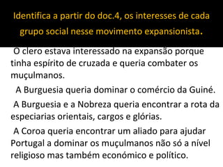 Identifica a partir do doc.4, os interesses de cada grupo social nesse movimento expansionista . O clero estava interessado na expansão porque tinha espírito de cruzada e queria combater os muçulmanos. A Burguesia queria dominar o comércio da Guiné. A Burguesia e a Nobreza queria encontrar a rota da especiarias orientais, cargos e glórias. A Coroa queria encontrar um aliado para ajudar Portugal a dominar os muçulmanos não só a nível religioso mas também económico e político. 
