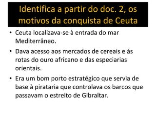 Identifica a partir do doc. 2, os motivos da conquista de Ceuta Ceuta localizava-se à entrada do mar Mediterrâneo. Dava acesso aos mercados de cereais e ás rotas do ouro africano e das especiarias orientais. Era um bom porto estratégico que servia de base à pirataria que controlava os barcos que passavam o estreito de Gibraltar. 