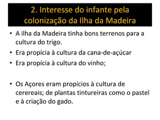 2. Interesse do infante pela colonização da Ilha da Madeira A ilha da Madeira tinha bons terrenos para a cultura do trigo. Era propícia à cultura da cana-de-açúcar Era propícia à cultura do vinho;  Os Açores eram propícios à cultura de cerereais; de plantas tintureiras como o pastel e à criação do gado. 
