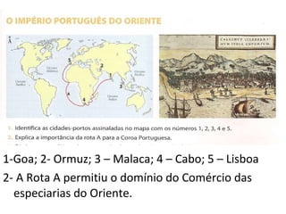 1-Goa; 2- Ormuz; 3 – Malaca; 4 – Cabo; 5 – Lisboa 2- A Rota A permitiu o domínio do Comércio das especiarias do Oriente. 
