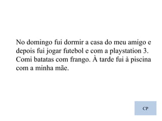 CP No domingo fui dormir a casa do meu amigo e depois fui jogar futebol e com a playstation 3. Comi batatas com frango. À tarde fui à piscina com a minha mãe. 