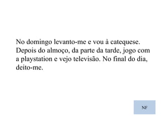 NF No domingo levanto-me e vou à catequese. Depois do almoço, da parte da tarde, jogo com a playstation e vejo televisão. No final do dia, deito-me. 