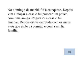 TR No domingo de manhã fui à catequese. Depois vim almoçar a casa e fui passear um pouco com uma amiga. Regressei a casa e fui lanchar. Depois estive entretida com os meus avós que estão cá comigo e com a minha família. 