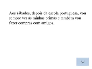 AC Aos sábados, depois da escola portuguesa, vou sempre ver as minhas primas e também vou fazer compras com amigos. 