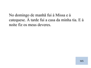 MS No domingo de manhã fui à Missa e à catequese. À tarde fui a casa da minha tia. E à noite fiz os meus deveres.  