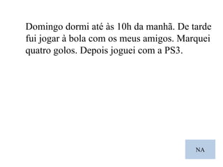 NA Domingo dormi até às 10h da manhã. De tarde fui jogar à bola com os meus amigos. Marquei quatro golos. Depois joguei com a PS3. 