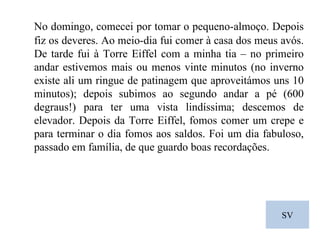SV No domingo, comecei por tomar o pequeno-almoço. Depois fiz os deveres. Ao meio-dia fui comer à casa dos meus avós. De tarde fui à Torre Eiffel com a minha tia – no primeiro andar estivemos mais ou menos vinte minutos (no inverno existe ali um ringue de patinagem que aproveitámos uns 10 minutos); depois subimos ao segundo andar a pé (600 degraus!) para ter uma vista lindíssima; descemos de elevador. Depois da Torre Eiffel, fomos comer um crepe e para terminar o dia fomos aos saldos. Foi um dia fabuloso, passado em família, de que guardo boas recordações. 
