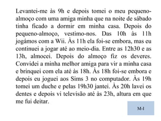 M-I Levantei-me às 9h e depois tomei o meu pequeno-almoço com uma amiga minha que na noite de sábado tinha ficado a dormir em minha casa. Depois do pequeno-almoço, vestimo-nos. Das 10h às 11h jogámos com a Wii. Às 11h ela foi-se embora, mas eu continuei a jogar até ao meio-dia. Entre as 12h30 e as 13h, almocei. Depois do almoço fiz os deveres. Convidei a minha melhor amiga para vir a minha casa e brinquei com ela até às 18h. Às 18h foi-se embora e depois eu joguei aos Sims 3 no computador. Às 19h tomei um duche e pelas 19h30 jantei. Às 20h lavei os dentes e depois vi televisão até às 23h, altura em que me fui deitar. 