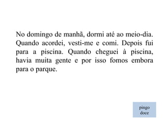 pingo doce No domingo de manhã, dormi até ao meio-dia. Quando acordei, vesti-me e comi. Depois fui para a piscina. Quando cheguei à piscina, havia muita gente e por isso fomos embora para o parque. 
