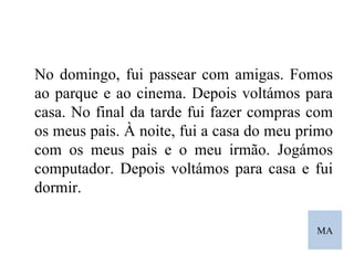 MA No domingo, fui passear com amigas. Fomos ao parque e ao cinema. Depois voltámos para casa. No final da tarde fui fazer compras com os meus pais. À noite, fui a casa do meu primo com os meus pais e o meu irmão. Jogámos computador. Depois voltámos para casa e fui dormir. 