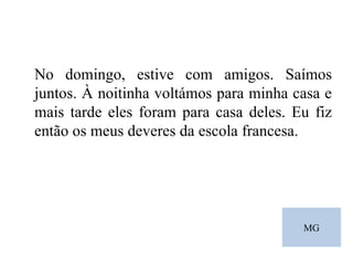 MG No domingo, estive com amigos. Saímos juntos. À noitinha voltámos para minha casa e mais tarde eles foram para casa deles. Eu fiz então os meus deveres da escola francesa. 
