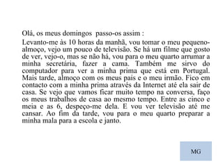 MG Olá, os meus domingos  passo-os assim :  Levanto-me às 10 horas da manhã, vou tomar o meu pequeno-almoço, vejo um pouco de televisão. Se há um filme que gosto de ver, vejo-o, mas se não há, vou para o meu quarto arrumar a minha secretária, fazer a cama. Também me sirvo do computador para ver a minha prima que está em Portugal. Mais tarde, almoço com os meus pais e o meu irmão. Fico em contacto com a minha prima através da Internet até ela sair de casa. Se vejo que vamos ficar muito tempo na conversa, faço os meus trabalhos de casa ao mesmo tempo. Entre as cinco e meia e as 6, despeço-me dela. E vou ver televisão até me cansar. Ao fim da tarde, vou para o meu quarto preparar a minha mala para a escola e janto.  