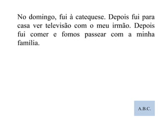 A.B.C. No domingo, fui à catequese. Depois fui para casa ver televisão com o meu irmão. Depois fui comer e fomos passear com a minha família. 