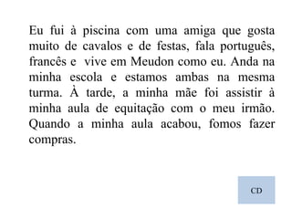 CD Eu fui à piscina com uma amiga que gosta muito de cavalos e de festas, fala português, francês e  vive em Meudon como eu. Anda na minha escola e estamos ambas na mesma turma. À tarde, a minha mãe foi assistir à minha aula de equitação com o meu irmão. Quando a minha aula acabou, fomos fazer compras. 