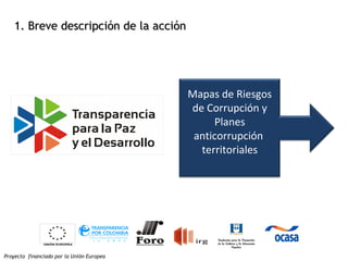 Proyecto financiado por la Unión Europea
1. Breve descripción de la acción1. Breve descripción de la acción
Mapas de Riesgos
de Corrupción y
Planes
anticorrupción
territoriales
 