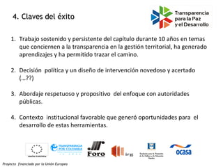 Proyecto financiado por la Unión Europea
4. Claves del éxito4. Claves del éxito
1. Trabajo sostenido y persistente del capítulo durante 10 años en temas
que conciernen a la transparencia en la gestión territorial, ha generado
aprendizajes y ha permitido trazar el camino.
2. Decisión política y un diseño de intervención novedoso y acertado
(…??)
3. Abordaje respetuoso y propositivo del enfoque con autoridades
públicas.
4. Contexto institucional favorable que generó oportunidades para el
desarrollo de estas herramientas.
 