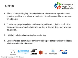 Proyecto financiado por la Unión Europea
4. Retos4. Retos
1. Afinar la metodología y convertirla en una herramienta práctica que
pueda ser utilizada por las entidades territoriales colombianas, de aquí
en adelante.
2. Continuar apoyando el desarrollo de capacidades políticas y técnicas
para que las autoridades involucren estos instrumentos en el proceso
de gestión.
3. Utilidad y eficiencia de estas herramientas.
4. La continuidad del impulso anticorrupción por parte de las autoridades
y la institucionalidad estatal.
 