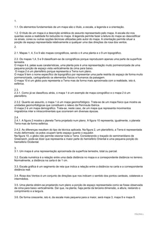 PÁGINA 1 
1. 
1.1. Os elementos fundamentais de um mapa são o título, a escala, a legenda e a orientação. 
1.2. O título de um mapa é a descrição sintética do assunto representado pelo mapa. A escala diz-nos quantas vezes a realidade foi reduzida no mapa. A legenda permite fazer a leitura do mapa ao descodificar os sinais, cores ou outras opções técnicas utilizadas pelo autor do mapa. A orientação permite situar a porção de espaço representada relativamente a qualquer uma das direções da rosa dos ventos. 
2. 
2.1. Mapas 1, 4, 5 e 9 são mapas corográficos, sendo o 4 uma planta e o 9 um topográfico. 
2.2. Os mapas 1,4, 5 e 9 classificam-se de corográficos porque reproduzem apenas uma parte da superfície terrestre. 
O mapa 4 é, pelas suas caraterísticas, uma planta pois é uma representação muito pormenorizada de uma pequena porção de espaço vista verticalmente de cima para baixo. 
O mapa 2 é um planisfério porque representa a Terra num plano. 
O mapa 9 tem o nome específico de topográfico por representar uma parte restrita do espaço de forma muito pormenorizada, cartografando os elementos físicos e humanos da paisagem. 
O mapa 10 é um globo pois representa a Terra mas da forma mais aproximada com a realidade, isto é, esférica. 
2.3. 
2.3.1. Como já se classificou atrás, o mapa 1 é um exemplo de mapa corográfico e o mapa 2 é um planisfério. 
2.3.2. Quanto ao assunto, o mapa 1 é um mapa geomorfológico. Trata-se de um mapa físico que mostra as unidades geomorfológicas que constituem o relevo da Península Ibérica. 
O mapa 2 é um mapa demográfico. Trata-se, neste caso, de um mapa que representa movimentos migratórios inter e intracontinentais que ocorreram em diversas épocas. 
2.4. 
2.4.1. A figura 2 mostra o planeta Terra projetado num plano. A figura 10 representa, igualmente, o planeta Terra mas de forma esférica. 
2.4.2. As diferenças resultam do tipo de técnica aplicada. Na figura 2, um planisfério, a Terra é representada muito deformada: os polos ocupam tanto espaço quanto o equador. 
Na figura 10, o globo não permite visionar toda a Terra. Considerando o traçado do semimeridiano de Greenwich, pode-se dizer que representa a maior parte do hemisfério Oriental e uma pequena porção do hemisfério Ocidental. 
3. 
3.1. Um mapa é uma representação aproximada da superfície terrestre, total ou parcial. 
3.2. Escala numérica é a relação entre uma dada distância no mapa e a correspondente distância no terreno. Normalmente, a distância na carta é de 1 cm. 
3.3. Escala gráfica é um segmento de reta que indica a relação entre a distância na carta e a correspondente distância real. 
3.4. Rosa dos Ventos é um conjunto de direções que nos indicam o sentido dos pontos cardeais, colaterais e intermédios. 
3.5. Uma planta obtém-se projetando num plano a porção de espaço representada como se fosse observada de cima para baixo verticalmente. Daí que, na planta, haja perda da terceira dimensão, a altura, restando o comprimento e a largura. 
3.6. De forma crescente, isto é, da escala mais pequena para a maior, será mapa 3, mapa 9 e mapa 8. 
 