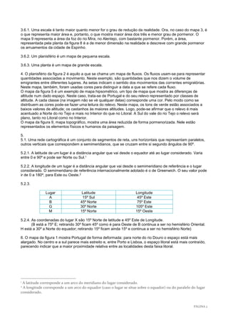 PÁGINA 2 
3.6.1. Uma escala é tanto maior quanto menor for o grau de redução da realidade. Ora, no caso do mapa 3, é o que representa maior área e, portanto, o que mostra maior área dos três e menor grau de pormenor. O mapa 9 representa a área da foz do rio Mira, no Alentejo, com bastante pormenor. Porém, a área, representada pela planta da figura 8 é a de menor dimensão na realidade e descreve com grande pormenor os arruamentos da cidade de Espinho. 
3.6.2. Um planisfério é um mapa de pequena escala. 
3.6.3. Uma planta é um mapa de grande escala. 
4. O planisfério da figura 2 é aquilo a que se chama um mapa de fluxos. Os fluxos usam-se para representar quantidades associadas a movimento. Neste exemplo, são quantidades que nos dizem o volume de emigrantes entre diferentes lugares. As setas indicam o sentido dos movimentos das correntes emigratórias. Neste mapa, também, foram usadas cores para distinguir a data a que se refere cada fluxo. 
O mapa da figura 5 é um exemplo de mapa hipsométrico, um tipo de mapa que mostra as diferenças de altitude num dado espaço. Neste caso, trata-se de Portugal e do seu relevo representado por classes de altitude. A cada classe (na imagem não se vè qualquer delas) corresponde uma cor. Pelo modo como se distribuem as cores pode-se fazer uma leitura do relevo. Neste mapa, os tons de verde estão associados a baixos valores de altitude; os castanhos às maiores altitudes. Logo, pode-se afirmar que o relevo é mais acentuado a Norte do rio Tejo e mais no Interior do que no Litoral. A Sul do vale do rio Tejo o relevo será plano, tanto no Litoral como no Interior. 
O mapa da figura 9, mapa topográfico, mostra uma área reduzida de forma pormenorizada. Nele estão representados os elementos físicos e humanos da paisagem. 
5. 
5.1. Uma rede cartográfica é um conjunto de segmentos de reta, uns horizontais que representam paralelos, outros verticais que correspondem a semimeridianos, que se cruzam entre si segundo ângulos de 90º. 
5.2.1. A latitude de um lugar é a distância angular que vai desde o equador até ao lugar considerado. Varia entre 0 e 90º e pode ser Norte ou Sul.1 
5.2.2. A longitude de um lugar é a distância angular que vai desde o semimeridiano de referência e o lugar considerado. O semimeridiano de referência internacionalmente adotado é o de Greenwich. O seu valor pode ir de 0 a 180º, para Este ou Oeste.2 
5.2.3. 
Lugar 
Latitude 
Longitude 
A 
15º Sul 
45º Este 
B 
45º Norte 
75º Este 
G 
30º Norte 
105º Este 
M 
15º Norte 
15º Oeste 
5.2.4. As coordenadas do lugar X são 15º Norte de latitude e 45º Este de Longitude. 
(B está a 75º E; retirando 30º ficam 45º como é para Oeste de B continua a ser no hemisfério Oriental. H está a 30º a Norte do equador; retirando 15º ficam ainda 15º e continua a ser no hemisfério Norte) 
6. O mapa da figura 1 mostra Portugal de forma deformada: para norte do rio Douro o espaço está mais alargado. No centro e a sul parece mais estreito e, entre Porto e Lisboa, o espaço litoral está mais contraído, parecendo indicar que a maior proximidade relativa entre as localidades desta faixa litoral. 
1 A latitude corresponde a um arco do meridiano do lugar considerado. 
2 A longitude corresponde a um arco do equador (caso o lugar se situe sobre o equador) ou do paralelo do lugar considerado. 