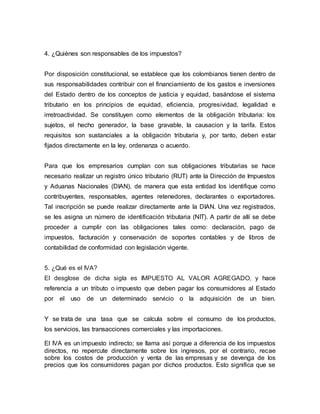 4. ¿Quiénes son responsables de los impuestos?
Por disposición constitucional, se establece que los colombianos tienen dentro de
sus responsabilidades contribuir con el financiamiento de los gastos e inversiones
del Estado dentro de los conceptos de justicia y equidad, basándose el sistema
tributario en los principios de equidad, eficiencia, progresividad, legalidad e
irretroactividad. Se constituyen como elementos de la obligación tributaria: los
sujetos, el hecho generador, la base gravable, la causacion y la tarifa. Estos
requisitos son sustanciales a la obligación tributaria y, por tanto, deben estar
fijados directamente en la ley, ordenanza o acuerdo.
Para que los empresarios cumplan con sus obligaciones tributarias se hace
necesario realizar un registro único tributario (RUT) ante la Dirección de Impuestos
y Aduanas Nacionales (DIAN), de manera que esta entidad los identifique como
contribuyentes, responsables, agentes retenedores, declarantes o exportadores.
Tal inscripción se puede realizar directamente ante la DIAN. Una vez registrados,
se les asigna un número de identificación tributaria (NIT). A partir de allí se debe
proceder a cumplir con las obligaciones tales como: declaración, pago de
impuestos, facturación y conservación de soportes contables y de libros de
contabilidad de conformidad con legislación vigente.
5. ¿Qué es el IVA?
El desglose de dicha sigla es IMPUESTO AL VALOR AGREGADO, y hace
referencia a un tributo o impuesto que deben pagar los consumidores al Estado
por el uso de un determinado servicio o la adquisición de un bien.
Y se trata de una tasa que se calcula sobre el consumo de los productos,
los servicios, las transacciones comerciales y las importaciones.
El IVA es un impuesto indirecto; se llama así porque a diferencia de los impuestos
directos, no repercute directamente sobre los ingresos, por el contrario, recae
sobre los costos de producción y venta de las empresas y se devenga de los
precios que los consumidores pagan por dichos productos. Esto significa que se
 