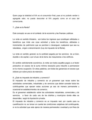Quien paga la totalidad el IVA es el consumidor final, pues al no poderlo vender o
agregarle valor, no puede descontar el IVA pagado como en el caso del
comerciante.
7. ¿Qué es la Renta?
Este concepto se usa en el contexto de la economía y las finanzas publicas
La renta en sentido tributario, son todos los ingresos que constituyen utilidades o
beneficios que rinde una cosa actividad y todos los beneficios, utilidades o
incrementos de patrimonio que se perciben o devenguen, cualquiera que sea su
naturaleza, origen o denominación (Ley de impuesto de la Renta).
La renta en sentido general, es la cantidad pagada por los servicios de un bien,
durable o de capital, o por el uso de la tierra, las maquinarias o los edificios.
En sentido estrictamente económico, la renta son todos aquellos pagos a un factor
productivo en exceso de la suma mínima necesaria para inducirlo a permanecer
en la misma ocupación. En otras palabras, son todas las ganancias en exceso que
obtiene por sobre precio de retención.
8. ¿Qué es impuesto de industria y comercio?
El impuesto de industria y comercio es un gravamen que recae sobre las
actividades comerciales, industriales y de servicios que deben cancelar todos los
contribuyentes que ejerzan estas acciones ya sea de manera permanente u
ocasional en establecimientos de comercio.
Es el gravamen establecido sobre las actividades industriales, comerciales y de
servicios, a favor de cada uno de los distritos y municipios donde ellas se
desarrollan, según la liquidación privada.
El impuesto de industria y comercio es un impuesto real, por cuanto para su
cuantificación no se toman en cuenta las condiciones subjetivas del contribuyente,
si no la actividad que este ejerce de manera permanente o eventual y con fines de
 