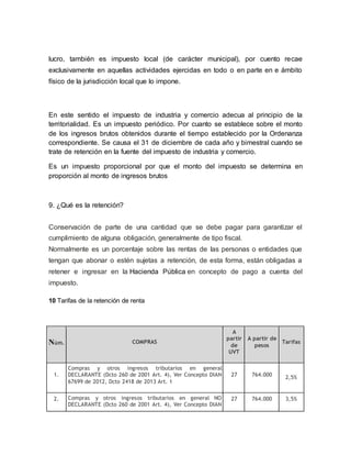 lucro, también es impuesto local (de carácter municipal), por cuento recae
exclusivamente en aquellas actividades ejercidas en todo o en parte en e ámbito
físico de la jurisdicción local que lo impone.
En este sentido el impuesto de industria y comercio adecua al principio de la
territorialidad. Es un impuesto periódico. Por cuanto se establece sobre el monto
de los ingresos brutos obtenidos durante el tiempo establecido por la Ordenanza
correspondiente. Se causa el 31 de diciembre de cada año y bimestral cuando se
trate de retención en la fuente del impuesto de industria y comercio.
Es un impuesto proporcional por que el monto del impuesto se determina en
proporción al monto de ingresos brutos
9. ¿Qué es la retención?
Conservación de parte de una cantidad que se debe pagar para garantizar el
cumplimiento de alguna obligación, generalmente de tipo fiscal.
Normalmente es un porcentaje sobre las rentas de las personas o entidades que
tengan que abonar o estén sujetas a retención, de esta forma, están obligadas a
retener e ingresar en la Hacienda Pública en concepto de pago a cuenta del
impuesto.
10 Tarifas de la retención de renta
Núm. COMPRAS
A
partir
de
UVT
A partir de
pesos
Tarifas
1.
Compras y otros ingresos tributarios en general
DECLARANTE (Dcto 260 de 2001 Art. 4), Ver Concepto DIAN
67699 de 2012, Dcto 2418 de 2013 Art. 1
27 764.000 2,5%
2. Compras y otros ingresos tributarios en general NO
DECLARANTE (Dcto 260 de 2001 Art. 4), Ver Concepto DIAN
27 764.000 3,5%
 