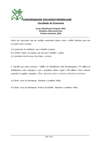 UNIVERSIDADE EDUARDO MONDLANE
Faculdade de Economia
Curso: Refreshment Program: MCA
Disciplina: Macroeconomia
Primeiro Semestre, 2018
Pág. 3 de 3
razões por seleccionar uma das medidas mencionada apenas como o melhor indicador para usar
no estudo sobre o assunto:
a) A proporção do rendimento que as famílias poupam.
b) A divisão relativa dos ganhos que vão para o trabalho e capital.
c) A produção total de novos bens finais e serviços.
6. Suponha que numa economia, 7 milhões de trabalhadores estão desempregados, 143 milhões de
trabalhadores estão empregues e que a população adulta é igual a 200 milhões. Neste contexto,
responda às seguintes perguntas. (Dica: Apresente todos os cálculos e fórmulas envolvidos).
a) Calcule a taxa de desemprego. Interprete o resultado obtido.
b) Calcule a taxa de participação da força de trabalho. Interprete o resultado obtido.
 