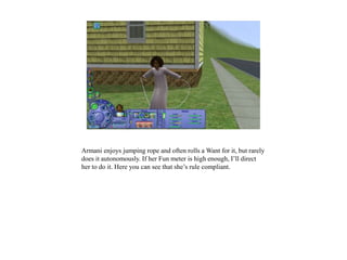 Armani enjoys jumping rope and often rolls a Want for it, but rarely
does it autonomously. If her Fun meter is high enough, I’ll direct
her to do it. Here you can see that she’s rule compliant.
 