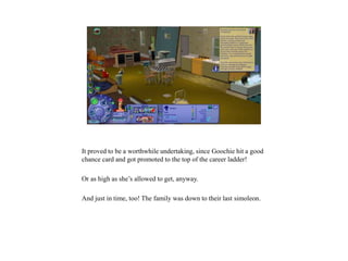 It proved to be a worthwhile undertaking, since Goochie hit a good
chance card and got promoted to the top of the career ladder!
Or as high as she’s allowed to get, anyway.
And just in time, too! The family was down to their last simoleon.
 