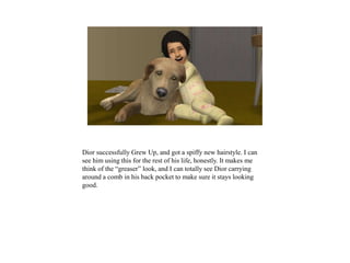 Dior successfully Grew Up, and got a spiffy new hairstyle. I can
see him using this for the rest of his life, honestly. It makes me
think of the “greaser” look, and I can totally see Dior carrying
around a comb in his back pocket to make sure it stays looking
good.
 