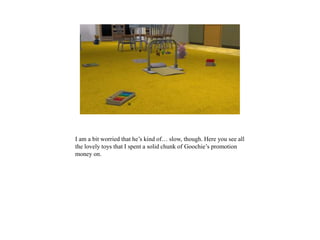 I am a bit worried that he’s kind of… slow, though. Here you see all
the lovely toys that I spent a solid chunk of Goochie’s promotion
money on.
 