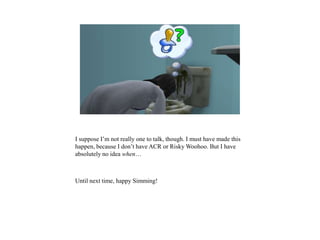 I suppose I’m not really one to talk, though. I must have made this
happen, because I don’t have ACR or Risky Woohoo. But I have
absolutely no idea when…
Until next time, happy Simming!
 