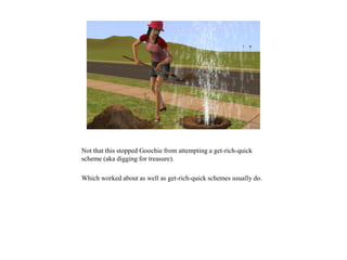 Not that this stopped Goochie from attempting a get-rich-quick
scheme (aka digging for treasure).
Which worked about as well as get-rich-quick schemes usually do.
 