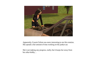 Apparently, Cousin Calista was more interesting to me this rotation.
She spends a fair amount of time working on the junker car.
She’s not making any progress, really, but it keeps her away from
her other hobby…
 