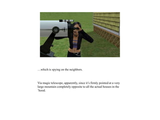 …which is spying on the neighbors.
Via magic telescope, apparently, since it’s firmly pointed at a very
large mountain completely opposite to all the actual houses in the
’hood.
 