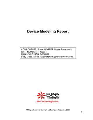 Device Modeling Report



COMPONENTS: Power MOSFET (Model Parameter)
PART NUMBER: TPC6004
MANUFACTURER: TOSHIBA
Body Diode (Model Parameter) / ESD Protection Diode




                  Bee Technologies Inc.


    All Rights Reserved Copyright (c) Bee Technologies Inc. 2008
                                                                   1
 