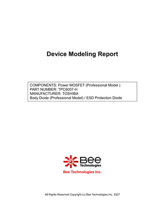 Device Modeling Report



COMPONENTS: Power MOSFET (Professional Model )
PART NUMBER: TPC6007-H
MANUFACTURER: TOSHIBA
Body Diode (Professional Model) / ESD Protection Diode




                      Bee Technologies Inc.




        All Rights Reserved Copyright (c) Bee Technologies Inc. 2007
 