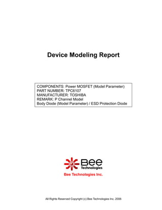 Device Modeling Report



COMPONENTS: Power MOSFET (Model Parameter)
PART NUMBER: TPC6107
MANUFACTURER: TOSHIBA
REMARK: P Channel Model
Body Diode (Model Parameter) / ESD Protection Diode




                  Bee Technologies Inc.




    All Rights Reserved Copyright (c) Bee Technologies Inc. 2006
 