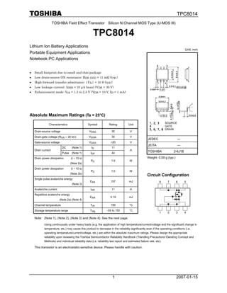 TPC8014
                    TOSHIBA Field Effect Transistor Silicon N Channel MOS Type (U-MOS III)


                                                   TPC8014
Lithium Ion Battery Applications
                                                                                                                              Unit: mm
Portable Equipment Applications
Notebook PC Applications


•   Small footprint due to small and thin package
•   Low drain-source ON resistance: RDS (ON) = 11 mΩ (typ.)
•   High forward transfer admittance: |Yfs| = 10 S (typ.)
•   Low leakage current: IDSS = 10 µA (max) (VDS = 30 V)
•   Enhancement mode: Vth = 1.3 to 2.5 V (VDS = 10 V, ID = 1 mA)




Absolute Maximum Ratings (Ta = 25°C)

               Characteristics                  Symbol          Rating         Unit

    Drain-source voltage                        VDSS              30             V
    Drain-gate voltage (RGS = 20 kΩ)            VDGR              30             V
                                                                                               JEDEC                   ―
    Gate-source voltage                         VGSS             ±20             V
                                                                                               JEITA                   ―
                           DC       (Note 1)      ID              11
    Drain current                                                                A             TOSHIBA               2-6J1B
                           Pulse    (Note 1)     IDP              44
    Drain power dissipation        (t = 10 s)                                                  Weight: 0.08 g (typ.)
                                                 PD              1.9            W
                                   (Note 2a)
    Drain power dissipation        (t = 10 s)
                                                 PD              1.0            W
                                   (Note 2b)
                                                                                               Circuit Configuration
    Single pulse avalanche energy
                                                 EAS             157            mJ                       8      7      6      5
                                    (Note 3)
    Avalanche current                            IAR              11             A
    Repetitive avalanche energy
                                                 EAR             0.19           mJ
                        (Note 2a) (Note 4)
    Channel temperature                          Tch             150            °C
    Storage temperature range                    Tstg         −55 to 150        °C
                                                                                                         1      2      3      4

    Note: (Note 1), (Note 2), (Note 3) and (Note 4): See the next page.
           Using continuously under heavy loads (e.g. the application of high temperature/current/voltage and the significant change in
           temperature, etc.) may cause this product to decrease in the reliability significantly even if the operating conditions (i.e.
           operating temperature/current/voltage, etc.) are within the absolute maximum ratings. Please design the appropriate
           reliability upon reviewing the Toshiba Semiconductor Reliability Handbook (“Handling Precautions”/Derating Concept and
           Methods) and individual reliability data (i.e. reliability test report and estimated failure rate, etc).

    This transistor is an electrostatic-sensitive device. Please handle with caution.




                                                                  1                                                    2007-01-15
 