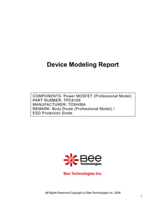 All Rights Reserved Copyright (c) Bee Technologies Inc. 2008
1
Device Modeling Report
Bee Technologies Inc.
COMPONENTS: Power MOSFET (Professional Model)
PART NUMBER: TPC8109
MANUFACTURER: TOSHIBA
REMARK: Body Diode (Professional Model) /
ESD Protection Diode
 