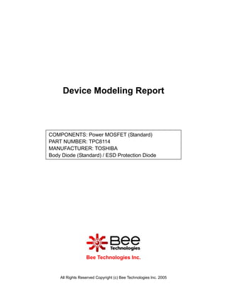 Device Modeling Report



COMPONENTS: Power MOSFET (Standard)
PART NUMBER: TPC8114
MANUFACTURER: TOSHIBA
Body Diode (Standard) / ESD Protection Diode




                  Bee Technologies Inc.


    All Rights Reserved Copyright (c) Bee Technologies Inc. 2005
 