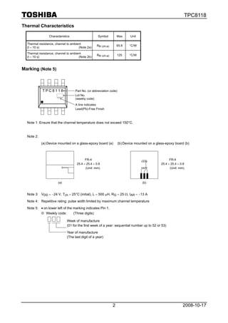 TPC8118
Thermal Characteristics

                 Characteristics                    Symbol          Max       Unit

  Thermal resistance, channel to ambient
                                                   Rth (ch-a)       65.8     °C/W
  (t = 10 s)                          (Note 2a)
  Thermal resistance, channel to ambient
                                                   Rth (ch-a)       125      °C/W
  (t = 10 s)                          (Note 2b)



Marking (Note 5)



            TPC8118                 Part No. (or abbreviation code)
                                    Lot No.
                                    (weekly code)
                                    A line indicates
                                    Lead(Pb)-Free Finish



  Note 1: Ensure that the channel temperature does not exceed 150°C.



  Note 2:
            (a) Device mounted on a glass-epoxy board (a)             (b) Device mounted on a glass-epoxy board (b)



                                           FR-4                                                        FR-4
                                     25.4 × 25.4 × 0.8                                           25.4 × 25.4 × 0.8
                                           (Unit: mm)                                                  (Unit: mm)



                       (a)                                                           (b)


  Note 3: VDD = −24 V, Tch = 25°C (initial), L = 500 μH, RG = 25 Ω, IAR = −13 A

  Note 4: Repetitive rating: pulse width limited by maximum channel temperature

  Note 5: • on lower left of the marking indicates Pin 1.
          ※ Weekly code:         (Three digits)

                              Week of manufacture
                              (01 for the first week of a year: sequential number up to 52 or 53)

                              Year of manufacture
                              (The last digit of a year)




                                                                2                                                2008-10-17
 