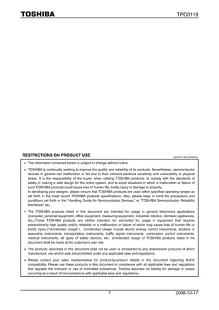 TPC8118




RESTRICTIONS ON PRODUCT USE                                                                             20070701-EN GENERAL

• The information contained herein is subject to change without notice.

• TOSHIBA is continually working to improve the quality and reliability of its products. Nevertheless, semiconductor
  devices in general can malfunction or fail due to their inherent electrical sensitivity and vulnerability to physical
  stress. It is the responsibility of the buyer, when utilizing TOSHIBA products, to comply with the standards of
  safety in making a safe design for the entire system, and to avoid situations in which a malfunction or failure of
  such TOSHIBA products could cause loss of human life, bodily injury or damage to property.
  In developing your designs, please ensure that TOSHIBA products are used within specified operating ranges as
  set forth in the most recent TOSHIBA products specifications. Also, please keep in mind the precautions and
  conditions set forth in the “Handling Guide for Semiconductor Devices,” or “TOSHIBA Semiconductor Reliability
  Handbook” etc.

• The TOSHIBA products listed in this document are intended for usage in general electronics applications
  (computer, personal equipment, office equipment, measuring equipment, industrial robotics, domestic appliances,
  etc.).These TOSHIBA products are neither intended nor warranted for usage in equipment that requires
  extraordinarily high quality and/or reliability or a malfunction or failure of which may cause loss of human life or
  bodily injury (“Unintended Usage”). Unintended Usage include atomic energy control instruments, airplane or
  spaceship instruments, transportation instruments, traffic signal instruments, combustion control instruments,
  medical instruments, all types of safety devices, etc.. Unintended Usage of TOSHIBA products listed in his
  document shall be made at the customer’s own risk.

• The products described in this document shall not be used or embedded to any downstream products of which
  manufacture, use and/or sale are prohibited under any applicable laws and regulations.

• Please contact your sales representative for product-by-product details in this document regarding RoHS
  compatibility. Please use these products in this document in compliance with all applicable laws and regulations
  that regulate the inclusion or use of controlled substances. Toshiba assumes no liability for damage or losses
  occurring as a result of noncompliance with applicable laws and regulations.




                                                          7                                              2008-10-17
 