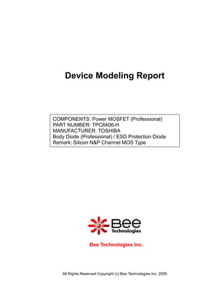 Device Modeling Report



COMPONENTS: Power MOSFET (Professional)
PART NUMBER: TPC8406-H
MANUFACTURER: TOSHIBA
Body Diode (Professional) / ESD Protection Diode
Remark: Silicon N&P Channel MOS Type




                   Bee Technologies Inc.




    All Rights Reserved Copyright (c) Bee Technologies Inc. 2005
 