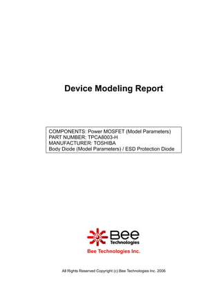 Device Modeling Report



COMPONENTS: Power MOSFET (Model Parameters)
PART NUMBER: TPCA8003-H
MANUFACTURER: TOSHIBA
Body Diode (Model Parameters) / ESD Protection Diode




                   Bee Technologies Inc.


     All Rights Reserved Copyright (c) Bee Technologies Inc. 2006
 