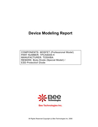 Device Modeling Report



COMPONENTS: MOSFET (Professional Model)
PART NUMBER: TPCA8008-H
MANUFACTURER: TOSHIBA
REMARK: Body Diode (Special Model) /
ESD Protection Diode




                  Bee Technologies Inc.




     All Rights Reserved Copyright (c) Bee Technologies Inc. 2008
 