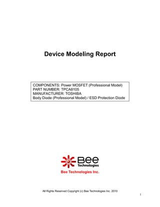 All Rights Reserved Copyright (c) Bee Technologies Inc. 2010
1
Device Modeling Report
Bee Technologies Inc.
COMPONENTS: Power MOSFET (Professional Model)
PART NUMBER: TPCA8105
MANUFACTURER: TOSHIBA
Body Diode (Professional Model) / ESD Protection Diode
 