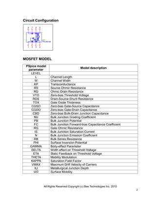 All Rights Reserved Copyright (c) Bee Technologies Inc. 2010
2
U1
TPCA8108
1 2 3 4
5678
Circuit Configuration
MOSFET MODEL
PSpice model
parameter
Model description
LEVEL
L Channel Length
W Channel Width
KP Transconductance
RS Source Ohmic Resistance
RD Ohmic Drain Resistance
VTO Zero-bias Threshold Voltage
RDS Drain-Source Shunt Resistance
TOX Gate Oxide Thickness
CGSO Zero-bias Gate-Source Capacitance
CGDO Zero-bias Gate-Drain Capacitance
CBD Zero-bias Bulk-Drain Junction Capacitance
MJ Bulk Junction Grading Coefficient
PB Bulk Junction Potential
FC Bulk Junction Forward-bias Capacitance Coefficient
RG Gate Ohmic Resistance
IS Bulk Junction Saturation Current
N Bulk Junction Emission Coefficient
RB Bulk Series Resistance
PHI Surface Inversion Potential
GAMMA Body-effect Parameter
DELTA Width effect on Threshold Voltage
ETA Static Feedback on Threshold Voltage
THETA Mobility Modulation
KAPPA Saturation Field Factor
VMAX Maximum Drift Velocity of Carriers
XJ Metallurgical Junction Depth
UO Surface Mobility
 